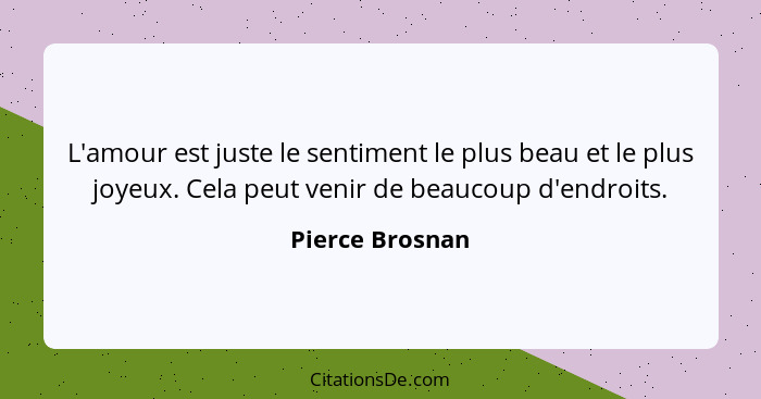 L'amour est juste le sentiment le plus beau et le plus joyeux. Cela peut venir de beaucoup d'endroits.... - Pierce Brosnan