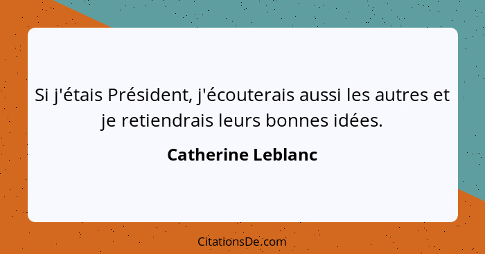 Si j'étais Président, j'écouterais aussi les autres et je retiendrais leurs bonnes idées.... - Catherine Leblanc