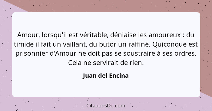 Amour, lorsqu'il est véritable, déniaise les amoureux : du timide il fait un vaillant, du butor un raffiné. Quiconque est priso... - Juan del Encina