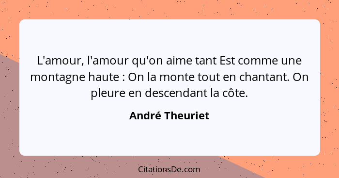 L'amour, l'amour qu'on aime tant Est comme une montagne haute : On la monte tout en chantant. On pleure en descendant la côte.... - André Theuriet