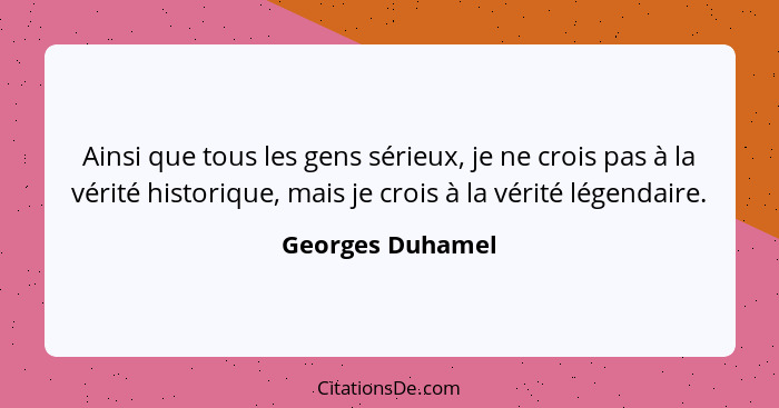 Ainsi que tous les gens sérieux, je ne crois pas à la vérité historique, mais je crois à la vérité légendaire.... - Georges Duhamel