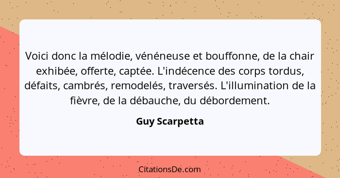 Voici donc la mélodie, vénéneuse et bouffonne, de la chair exhibée, offerte, captée. L'indécence des corps tordus, défaits, cambrés, r... - Guy Scarpetta