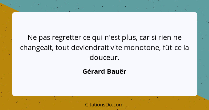 Ne pas regretter ce qui n'est plus, car si rien ne changeait, tout deviendrait vite monotone, fût-ce la douceur.... - Gérard Bauër