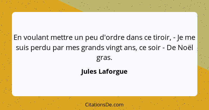 En voulant mettre un peu d'ordre dans ce tiroir, - Je me suis perdu par mes grands vingt ans, ce soir - De Noël gras.... - Jules Laforgue