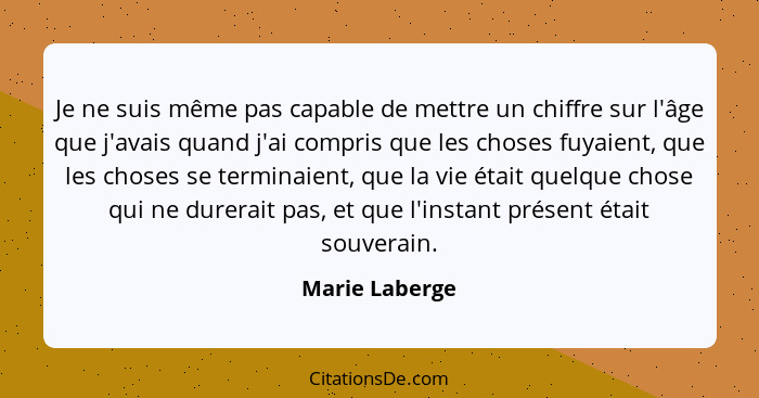 Je ne suis même pas capable de mettre un chiffre sur l'âge que j'avais quand j'ai compris que les choses fuyaient, que les choses se t... - Marie Laberge