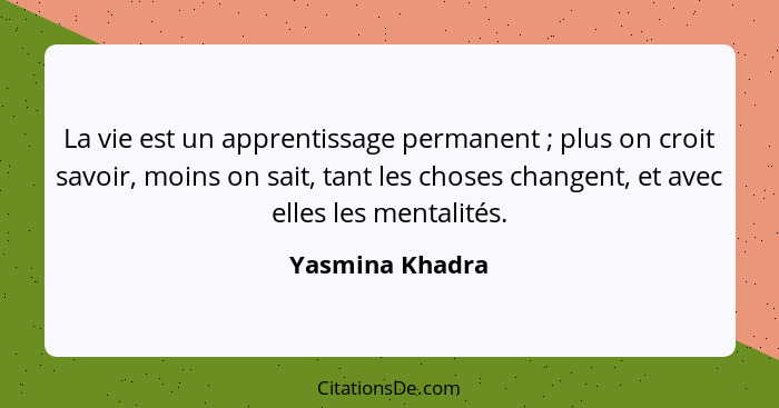 La vie est un apprentissage permanent ; plus on croit savoir, moins on sait, tant les choses changent, et avec elles les mentali... - Yasmina Khadra