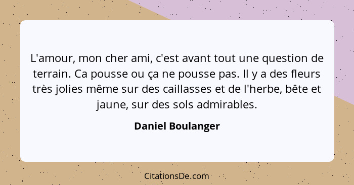 L'amour, mon cher ami, c'est avant tout une question de terrain. Ca pousse ou ça ne pousse pas. Il y a des fleurs très jolies même... - Daniel Boulanger