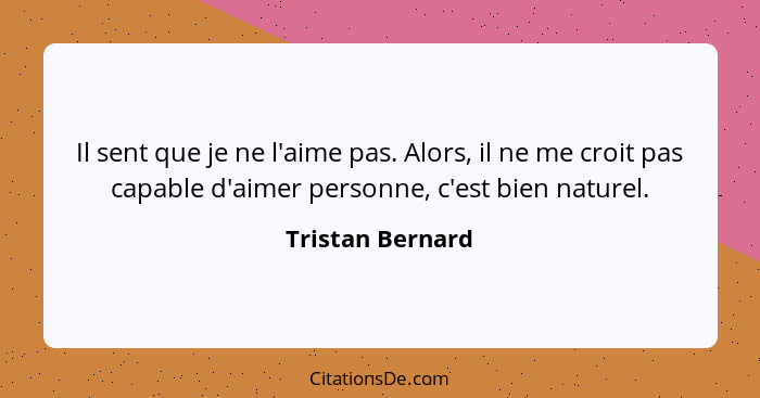 Il sent que je ne l'aime pas. Alors, il ne me croit pas capable d'aimer personne, c'est bien naturel.... - Tristan Bernard