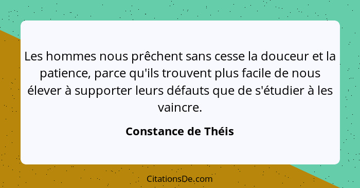 Les hommes nous prêchent sans cesse la douceur et la patience, parce qu'ils trouvent plus facile de nous élever à supporter leurs... - Constance de Théis