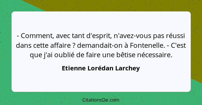 - Comment, avec tant d'esprit, n'avez-vous pas réussi dans cette affaire ? demandait-on à Fontenelle. - C'est que j'ai... - Etienne Lorédan Larchey