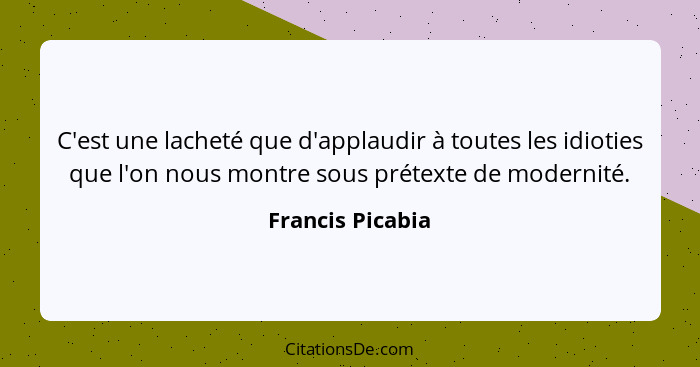 C'est une lacheté que d'applaudir à toutes les idioties que l'on nous montre sous prétexte de modernité.... - Francis Picabia