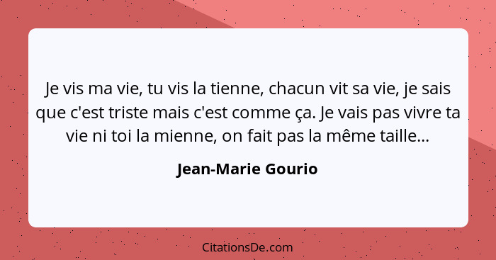 Je vis ma vie, tu vis la tienne, chacun vit sa vie, je sais que c'est triste mais c'est comme ça. Je vais pas vivre ta vie ni toi... - Jean-Marie Gourio