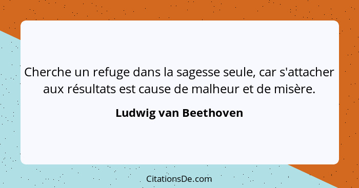 Cherche un refuge dans la sagesse seule, car s'attacher aux résultats est cause de malheur et de misère.... - Ludwig van Beethoven