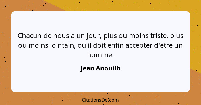 Chacun de nous a un jour, plus ou moins triste, plus ou moins lointain, où il doit enfin accepter d'être un homme.... - Jean Anouilh