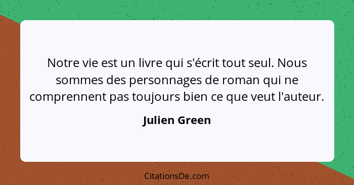 Notre vie est un livre qui s'écrit tout seul. Nous sommes des personnages de roman qui ne comprennent pas toujours bien ce que veut l'a... - Julien Green