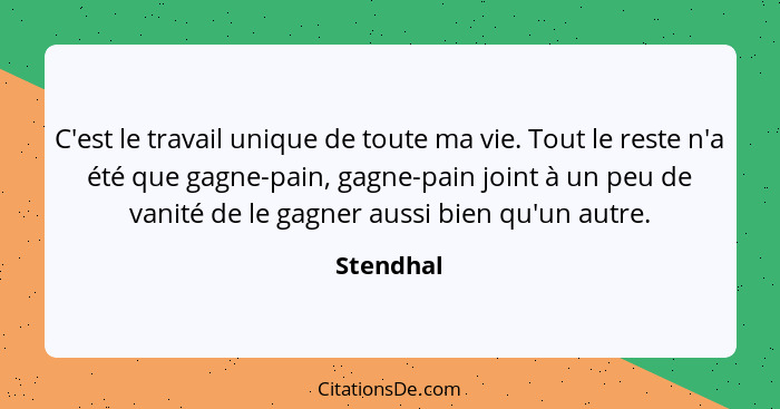 C'est le travail unique de toute ma vie. Tout le reste n'a été que gagne-pain, gagne-pain joint à un peu de vanité de le gagner aussi bien... - Stendhal