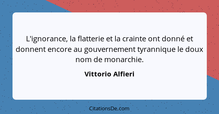 L'ignorance, la flatterie et la crainte ont donné et donnent encore au gouvernement tyrannique le doux nom de monarchie.... - Vittorio Alfieri