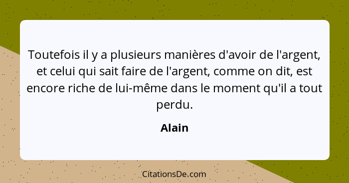 Toutefois il y a plusieurs manières d'avoir de l'argent, et celui qui sait faire de l'argent, comme on dit, est encore riche de lui-même dans... - Alain