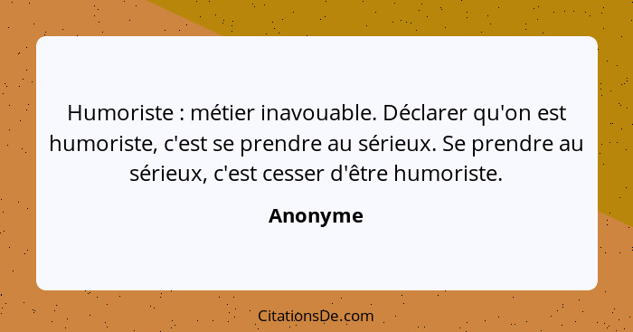 Humoriste : métier inavouable. Déclarer qu'on est humoriste, c'est se prendre au sérieux. Se prendre au sérieux, c'est cesser d'être hu... - Anonyme