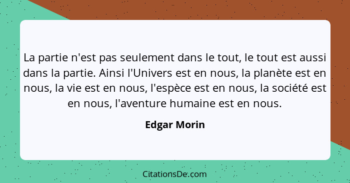 La partie n'est pas seulement dans le tout, le tout est aussi dans la partie. Ainsi l'Univers est en nous, la planète est en nous, la vi... - Edgar Morin