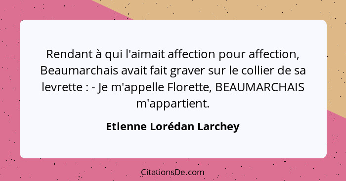 Rendant à qui l'aimait affection pour affection, Beaumarchais avait fait graver sur le collier de sa levrette : - Je m'... - Etienne Lorédan Larchey