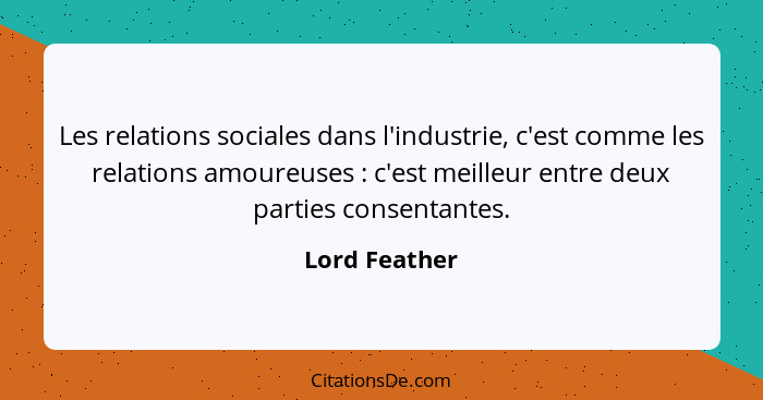 Les relations sociales dans l'industrie, c'est comme les relations amoureuses : c'est meilleur entre deux parties consentantes.... - Lord Feather