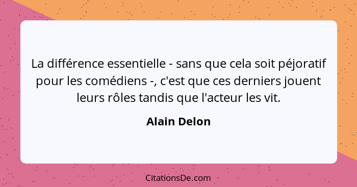 La différence essentielle - sans que cela soit péjoratif pour les comédiens -, c'est que ces derniers jouent leurs rôles tandis que l'ac... - Alain Delon
