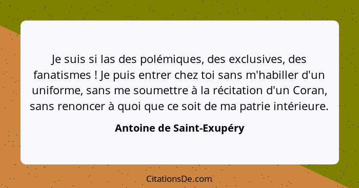 Je suis si las des polémiques, des exclusives, des fanatismes ! Je puis entrer chez toi sans m'habiller d'un uniforme,... - Antoine de Saint-Exupéry