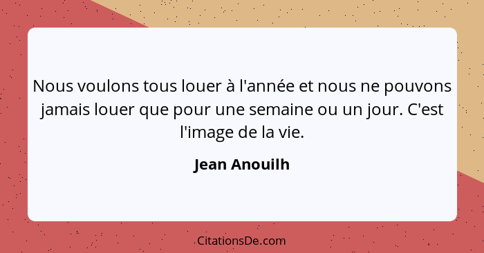 Nous voulons tous louer à l'année et nous ne pouvons jamais louer que pour une semaine ou un jour. C'est l'image de la vie.... - Jean Anouilh