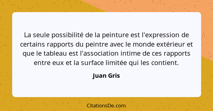 La seule possibilité de la peinture est l'expression de certains rapports du peintre avec le monde extérieur et que le tableau est l'assoc... - Juan Gris