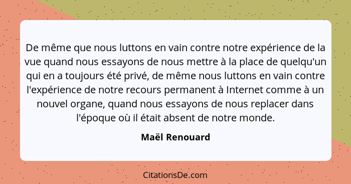 De même que nous luttons en vain contre notre expérience de la vue quand nous essayons de nous mettre à la place de quelqu'un qui en a... - Maël Renouard