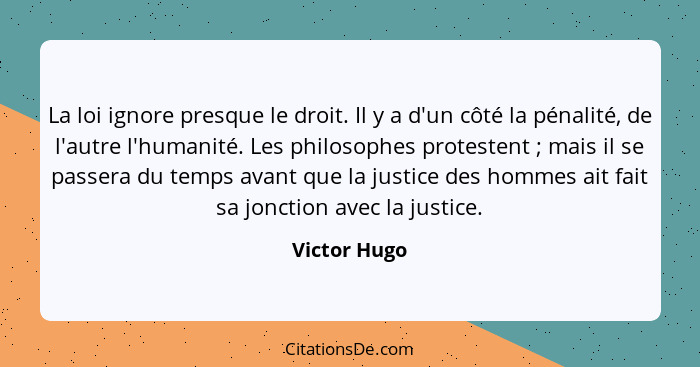 La loi ignore presque le droit. Il y a d'un côté la pénalité, de l'autre l'humanité. Les philosophes protestent ; mais il se passer... - Victor Hugo