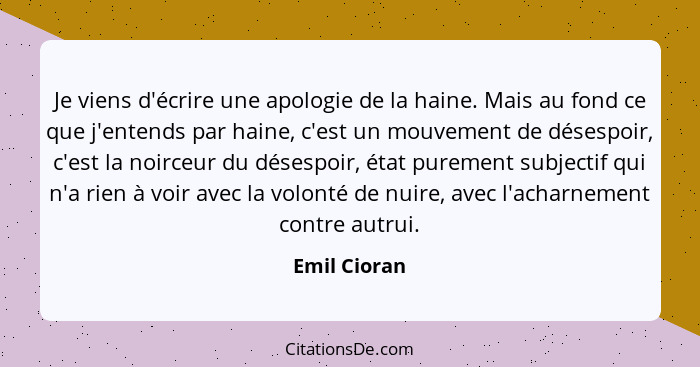 Je viens d'écrire une apologie de la haine. Mais au fond ce que j'entends par haine, c'est un mouvement de désespoir, c'est la noirceur... - Emil Cioran