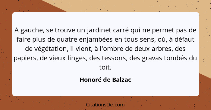 A gauche, se trouve un jardinet carré qui ne permet pas de faire plus de quatre enjambées en tous sens, où, à défaut de végétation,... - Honoré de Balzac