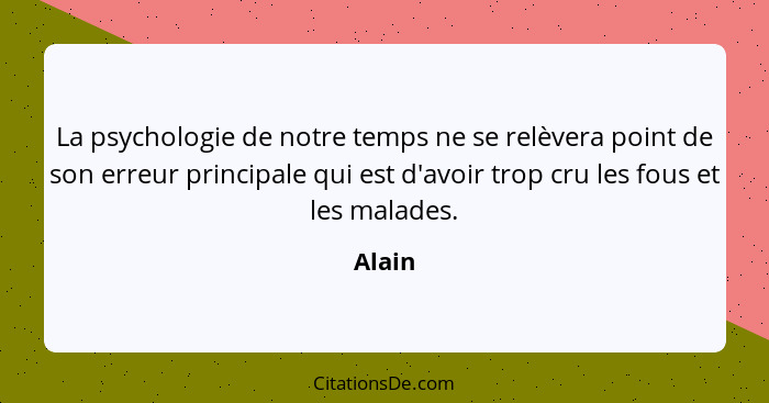 La psychologie de notre temps ne se relèvera point de son erreur principale qui est d'avoir trop cru les fous et les malades.... - Alain