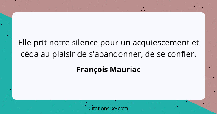 Elle prit notre silence pour un acquiescement et céda au plaisir de s'abandonner, de se confier.... - François Mauriac