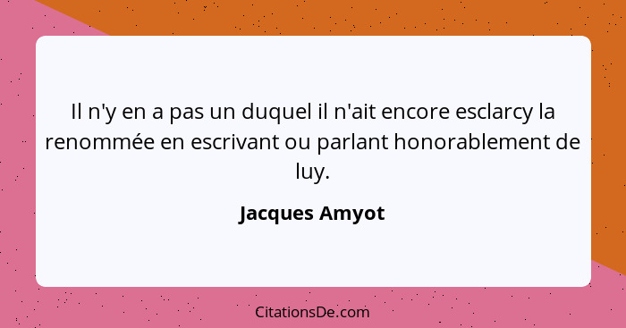Il n'y en a pas un duquel il n'ait encore esclarcy la renommée en escrivant ou parlant honorablement de luy.... - Jacques Amyot