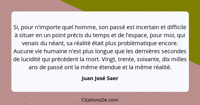 Si, pour n'importe quel homme, son passé est incertain et difficile à situer en un point précis du temps et de l'espace, pour moi, qu... - Juan José Saer