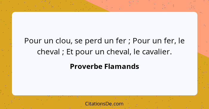 Pour un clou, se perd un fer ; Pour un fer, le cheval ; Et pour un cheval, le cavalier.... - Proverbe Flamands