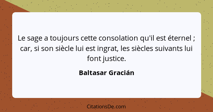 Le sage a toujours cette consolation qu'il est éternel ; car, si son siècle lui est ingrat, les siècles suivants lui font just... - Baltasar Gracián