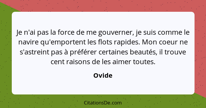 Je n'ai pas la force de me gouverner, je suis comme le navire qu'emportent les flots rapides. Mon coeur ne s'astreint pas à préférer certaines... - Ovide