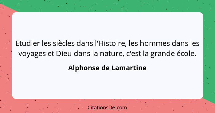 Etudier les siècles dans l'Histoire, les hommes dans les voyages et Dieu dans la nature, c'est la grande école.... - Alphonse de Lamartine