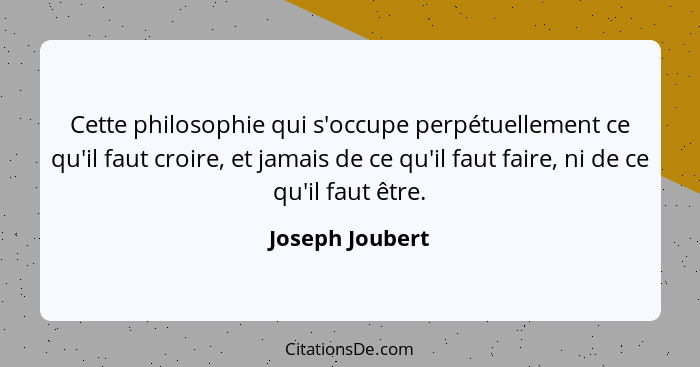 Cette philosophie qui s'occupe perpétuellement ce qu'il faut croire, et jamais de ce qu'il faut faire, ni de ce qu'il faut être.... - Joseph Joubert