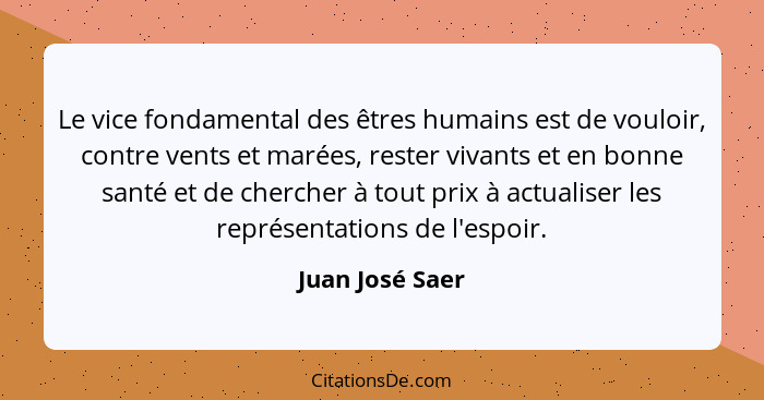 Le vice fondamental des êtres humains est de vouloir, contre vents et marées, rester vivants et en bonne santé et de chercher à tout... - Juan José Saer