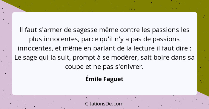 Il faut s'armer de sagesse même contre les passions les plus innocentes, parce qu'il n'y a pas de passions innocentes, et même en parla... - Émile Faguet