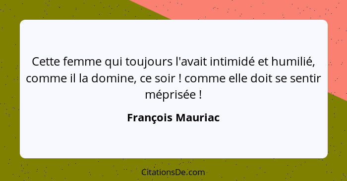 Cette femme qui toujours l'avait intimidé et humilié, comme il la domine, ce soir ! comme elle doit se sentir méprisée !... - François Mauriac