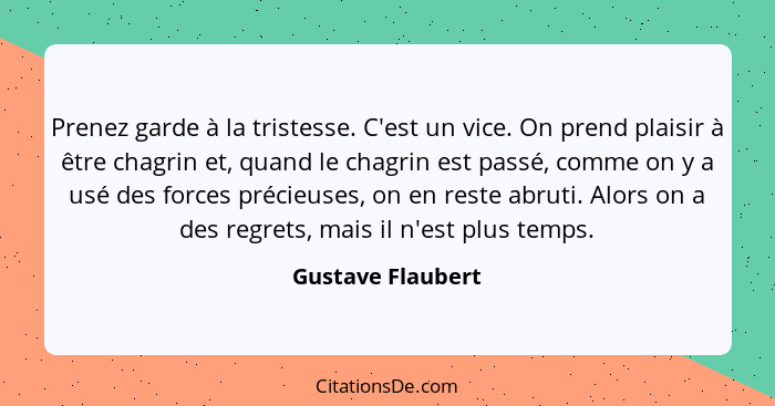 Prenez garde à la tristesse. C'est un vice. On prend plaisir à être chagrin et, quand le chagrin est passé, comme on y a usé des fo... - Gustave Flaubert