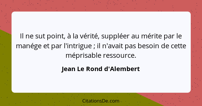 Il ne sut point, à la vérité, suppléer au mérite par le manége et par l'intrigue ; il n'avait pas besoin de cette m... - Jean Le Rond d'Alembert