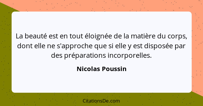 La beauté est en tout éloignée de la matière du corps, dont elle ne s'approche que si elle y est disposée par des préparations incor... - Nicolas Poussin