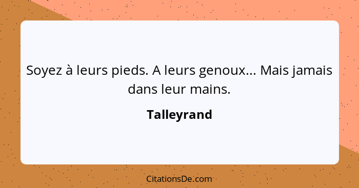 Soyez à leurs pieds. A leurs genoux... Mais jamais dans leur mains.... - Talleyrand